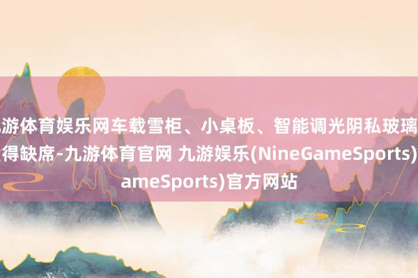 九游体育娱乐网车载雪柜、小桌板、智能调光阴私玻璃等设立也莫得缺席-九游体育官网 九游娱乐(NineGameSports)官方网站