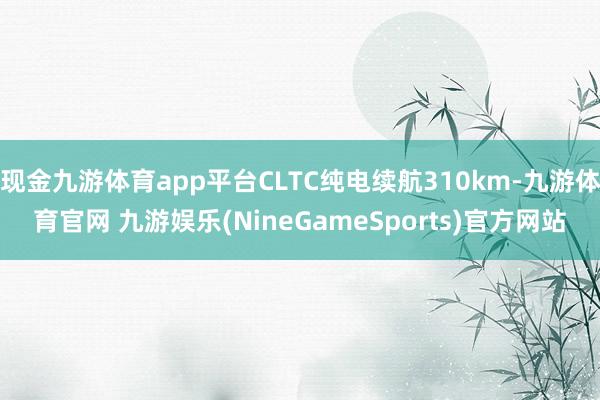 现金九游体育app平台CLTC纯电续航310km-九游体育官网 九游娱乐(NineGameSports)官方网站