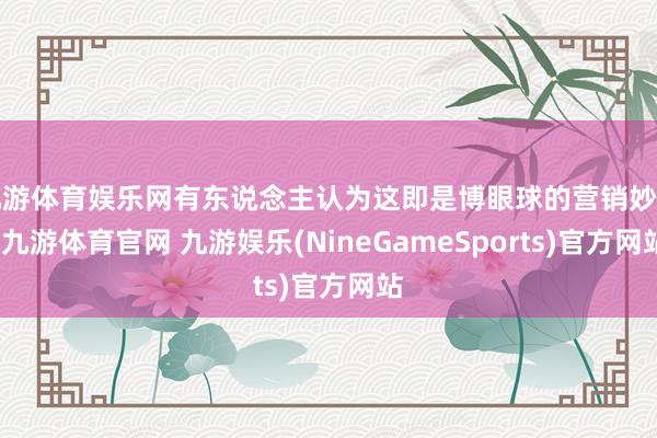 九游体育娱乐网有东说念主认为这即是博眼球的营销妙技-九游体育官网 九游娱乐(NineGameSports)官方网站
