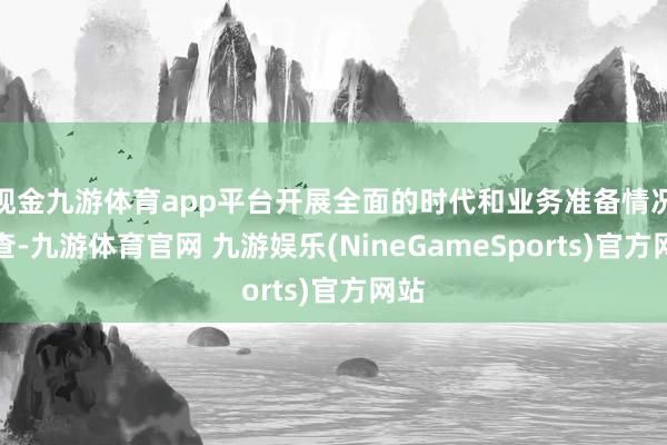 现金九游体育app平台开展全面的时代和业务准备情况自查-九游体育官网 九游娱乐(NineGameSports)官方网站